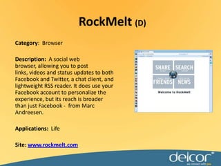 RockMelt(D)Category:  BrowserDescription:A social web browser, allowing you to post links, videos and status updates to both Facebook and Twitter, a chat client, and lightweight RSS reader. It does use your Facebook account to personalize the experience, but its reach is broader than just Facebook -  from Marc Andreesen.Applications:LifeSite:www.rockmelt.com