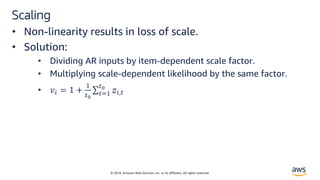 © 2018, Amazon Web Services, Inc. or its affiliates. All rights reserved.
Scaling
• Non-linearity results in loss of scale.
• Solution:
• Dividing AR inputs by item-dependent scale factor.
• Multiplying scale-dependent likelihood by the same factor.
• !" = 1 +
&
'(
∑'*&
'(
+",'
 