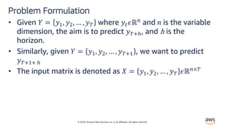 © 2018, Amazon Web Services, Inc. or its affiliates. All rights reserved.
Problem Formulation
• Given ! = #$, #&, … , #( where #)*ℝ, and - is the variable
dimension, the aim is to predict #(./, and h is the
horizon.
• Similarly, given ! = #$, #&, … , #(.$ , we want to predict
#(.$. /
• The input matrix is denoted as 1 = #$, #&, … , #( *ℝ,×(
 