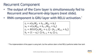 © 2018, Amazon Web Services, Inc. or its affiliates. All rights reserved.
Recurrent Component
• The output of the Conv layer is simultaneously fed to
Recurrent and Recurrent-skip layers (next slide).
• RNN component is GRU layer with RELU activation.*
!" = $ %"&'( + ℎ"+,&-( + .(
/" = $ %"&'0 + ℎ"+,&-0 + .0
1" = 2345 %"&'6 + !" ⊙ (ℎ"+, &6() + .6
ℎ" = 1 − /" ⊙ ℎ"+, + /" ⊙ 1"
* The implementation of the paper is using tanh, but the authors claim is that RELU performs better than tanh
 