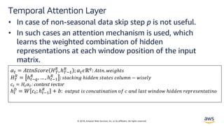 © 2018, Amazon Web Services, Inc. or its affiliates. All rights reserved.
Temporal Attention Layer
• In case of non-seasonal data skip step p is not useful.
• In such cases an attention mechanism is used, which
learns the weighted combination of hidden
representations at each window position of the input
matrix.
!" = $%%&'()*+ ,-
.
, ℎ-12
.
; !"4ℝ6
: $%%&. 9+:;ℎ%<
,-
.
= ℎ"16
.
, … , ℎ"12
.
: <%>(?:&; ℎ:@@+& <%>%+< ()ABC& − 9:<+AE
(" = ,"!":	context	vector
ℎ"
O
= P ("; ℎ"12
.
+ R: )B%SB% :< ()&(>%:&>%:)& )T ( >&@ A><% 9:&@)9 ℎ:@@+& *+S*+<+&%>%:&)
 