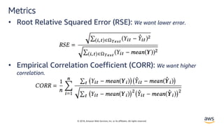 © 2018, Amazon Web Services, Inc. or its affiliates. All rights reserved.
Metrics
• Root Relative Squared Error (RSE): We want lower error.
• Empirical Correlation Coefficient (CORR): We want higher
correlation.
 