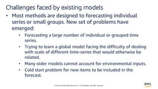 © 2018, Amazon Web Services, Inc. or its affiliates. All rights reserved.
Challenges faced by existing models
• Most methods are designed to forecasting individual
series or small groups. New set of problems have
emerged:
• Forecasting a large number of individual or grouped time
series.
• Trying to learn a global model facing the difficulty of dealing
with scale of different time-series that would otherwise be
related.
• Many older models cannot account for environmental inputs.
• Cold start problem for new items to be included in the
forecast.
 
