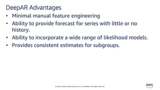© 2018, Amazon Web Services, Inc. or its affiliates. All rights reserved.
DeepAR Advantages
• Minimal manual feature engineering
• Ability to provide forecast for series with little or no
history.
• Ability to incorporate a wide range of likelihood models.
• Provides consistent estimates for subgroups.
 