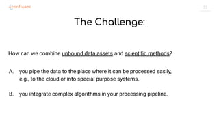 22
The Challenge:
How can we combine unbound data assets and scientiﬁc methods?
A. you pipe the data to the place where it can be processed easily,
e.g., to the cloud or into special purpose systems.
B. you integrate complex algorithms in your processing pipeline.
 