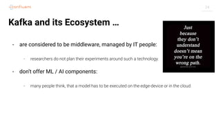 24
Kafka and its Ecosystem …
- are considered to be middleware, managed by IT people:
- researchers do not plan their experiments around such a technology.
- don’t offer ML / AI components:
- many people think, that a model has to be executed on the edge-device or in the cloud.
 