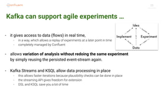 25
Kafka can support agile experiments …
- it gives access to data (ﬂows) in real time,
- in a way, which allows a replay of experiments at a later point in time
- completely managed by Conﬂuent
- allows variation of analysis without redoing the same experiment
by simply reusing the persisted event-stream again.
- Kafka Streams and KSQL allow data processing in place
- this allows faster iterations because plausibility checks can be done in place
- the streaming API gives freedom for extension
- DSL and KSQL save you a lot of time
 