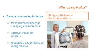 Why using Kafka?
Study the anatomy … Study and inﬂuence
the living system ...
● Stream processing is better:
○ for real time business in
changing environments.
○ iterative (research)
projects.
○ repeatable experiments on
replayed data.
 