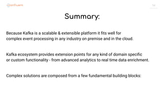54
Summary:
Because Kafka is a scalable & extensible platform it ﬁts well for
complex event processing in any industry on premise and in the cloud.
Kafka ecosystem provides extension points for any kind of domain speciﬁc
or custom functionality - from advanced analytics to real time data enrichment.
Complex solutions are composed from a few fundamental building blocks:
 