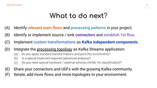 55
What to do next?
(A) Identify relevant main ﬂows and processing patterns in your project.
(B) Identify or implement source / sink connectors and establish 1st ﬂow.
(C) Implement custom transformations as Kafka independent components.
(D) Integrate the processing topology as Kafka Streams application:
(a) Do you apply standard transformations and joins (for enrichment)?
(b) Is a special treatment required (advanced analysis)?
(c) Do you need special hardware / external services (AI/ML for classiﬁcation)?
(E) Share your connectors and UDFs with the growing Kafka community.
(F) Iterate, add more ﬂows and more topologies to your environment.
 