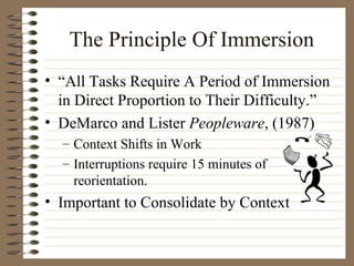 The Principle Of Immersion “ All Tasks Require A Period of Immersion in Direct Proportion to Their Difficulty.” DeMarco and Lister  Peopleware , (1987) Context Shifts in Work Interruptions require 15 minutes of reorientation. Important to Consolidate by Context 