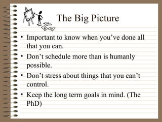 The Big Picture Important to know when you’ve done all that you can. Don’t schedule more than is humanly possible. Don’t stress about things that you can’t control. Keep the long term goals in mind. (The PhD) 