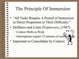 The Principle Of Immersion “ All Tasks Require A Period of Immersion in Direct Proportion to Their Difficulty.” DeMarco and Lister  Peopleware , (1987) Context Shifts in Work Interruptions require 15 minutes of reorientation. Important to Consolidate by Context 