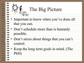 The Big Picture Important to know when you’ve done all that you can. Don’t schedule more than is humanly possible. Don’t stress about things that you can’t control. Keep the long term goals in mind. (The PhD) 
