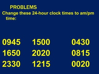 PROBLEMS
Change these 24-hour clock times to am/pm
time:
0945 1500 0430
1650 2020 0815
2330 1215 0020
 