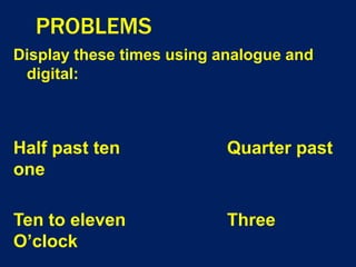 PROBLEMS
Display these times using analogue and
digital:
Half past ten Quarter past
one
Ten to eleven Three
O’clock
 