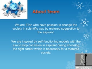About TeamWe are IITanwho have passion to change the society in scientific way by matured suggestion to the aspirant.We are inspired by self-functioning models with the aim to stop confusion in aspirant during choosing the right career which is necessary for a matured society.