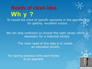 Needs of clean ideaWhy?To mould the mind of specific aspirants in the specific field for getting  excellent output . We can stop confusion to choose the right career which is necessary for a matured society.The main need of this idea is to createan educated society.For saving precious time and money of anaspirant.