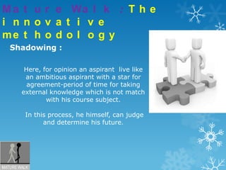 Mature Walk : The innovative methodologyShadowing :Here, for opinion an aspirant  live like an ambitious aspirant with a star for agreement-period of time for taking external knowledge which is not match with his course subject.In this process, he himself, can judge and determine his future.