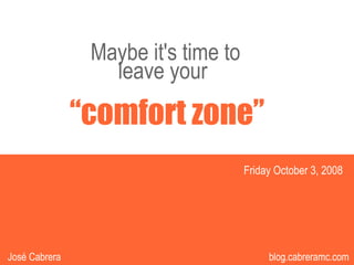 Maybe it's time to
                  leave your
               “comfort zone”
                                     Friday October 3, 2008




                                       1
                                            1             1
José Cabrera                               blog.cabreramc.com
 