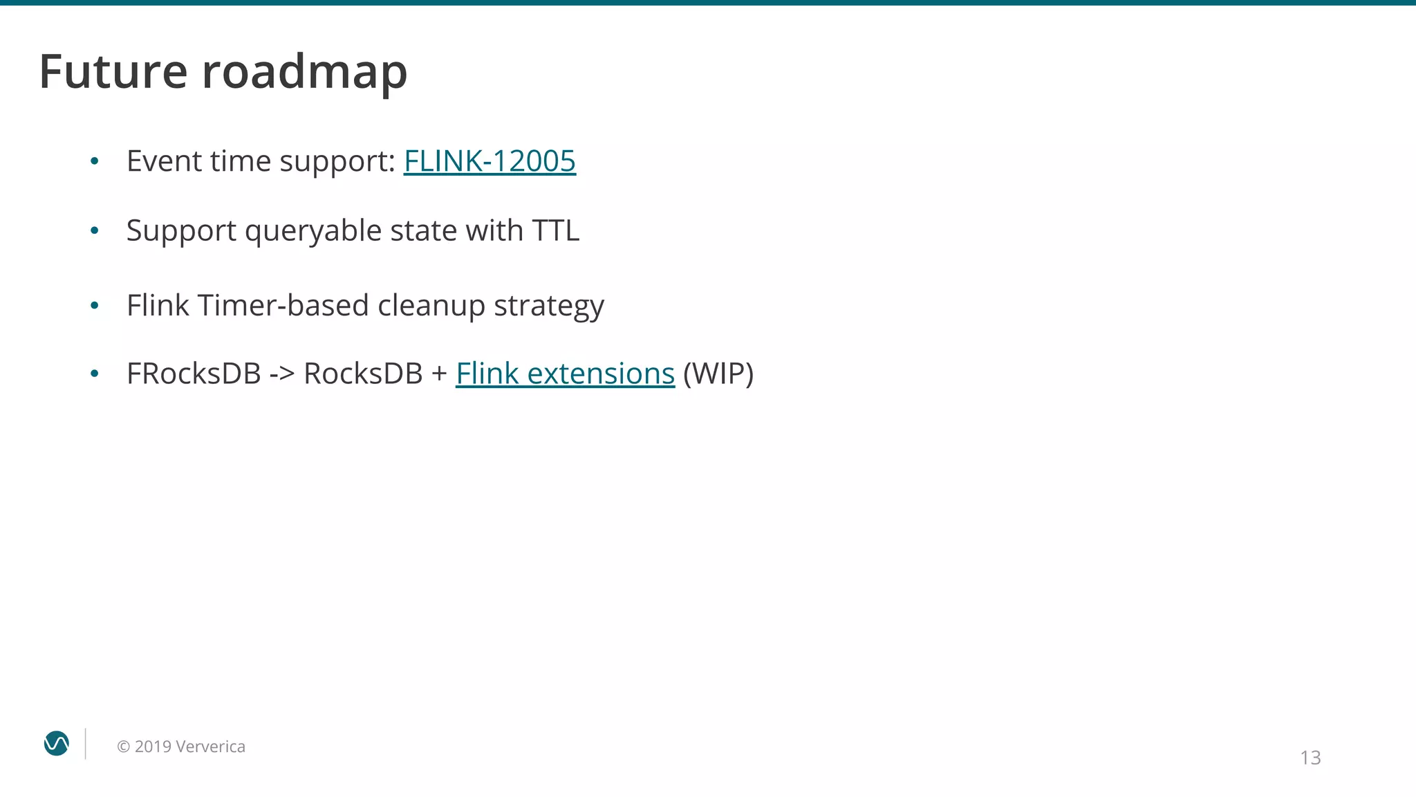 © 2019 Ververica
Future roadmap
• Event time support: FLINK-12005
• Support queryable state with TTL
• Flink Timer-based cleanup strategy
• FRocksDB -> RocksDB + Flink extensions (WIP)
13
 