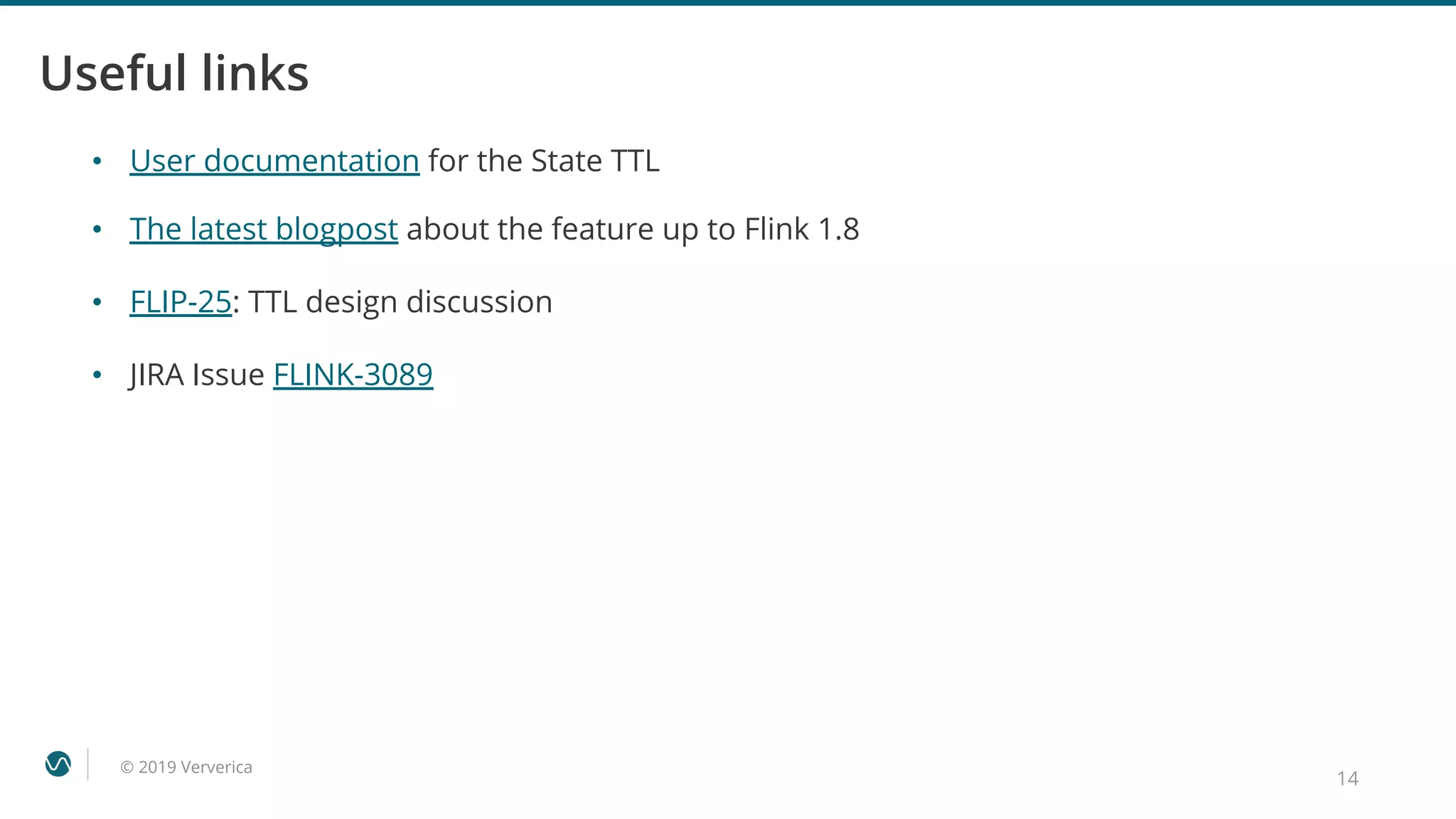 © 2019 Ververica
Useful links
• The latest blogpost about the feature up to Flink 1.8
• FLIP-25: TTL design discussion
• JIRA Issue FLINK-3089
14
• User documentation for the State TTL
 