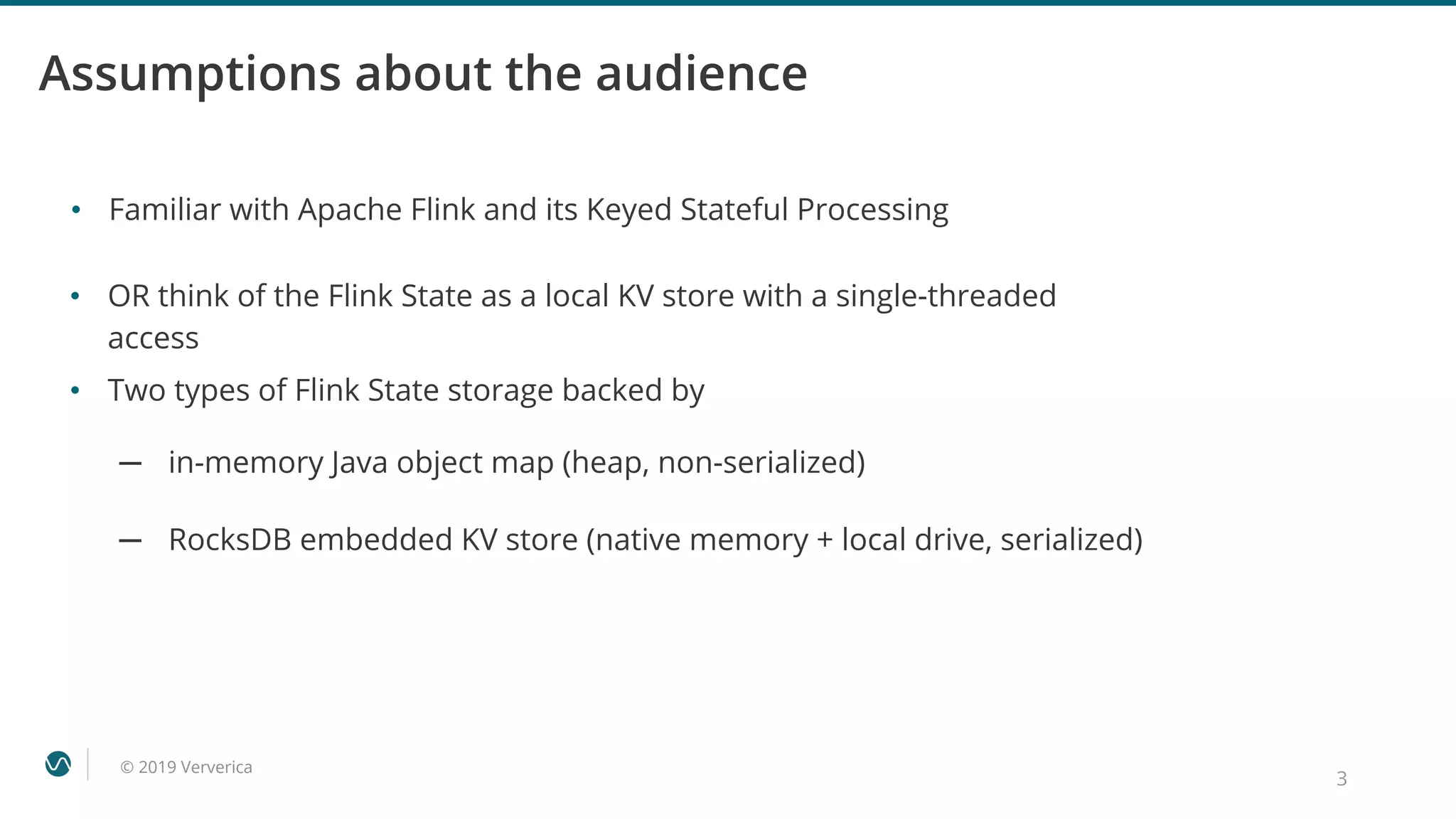 © 2019 Ververica
Assumptions about the audience
• Familiar with Apache Flink and its Keyed Stateful Processing
3
• OR think of the Flink State as a local KV store with a single-threaded
access
• Two types of Flink State storage backed by
─ in-memory Java object map (heap, non-serialized)
─ RocksDB embedded KV store (native memory + local drive, serialized)
 