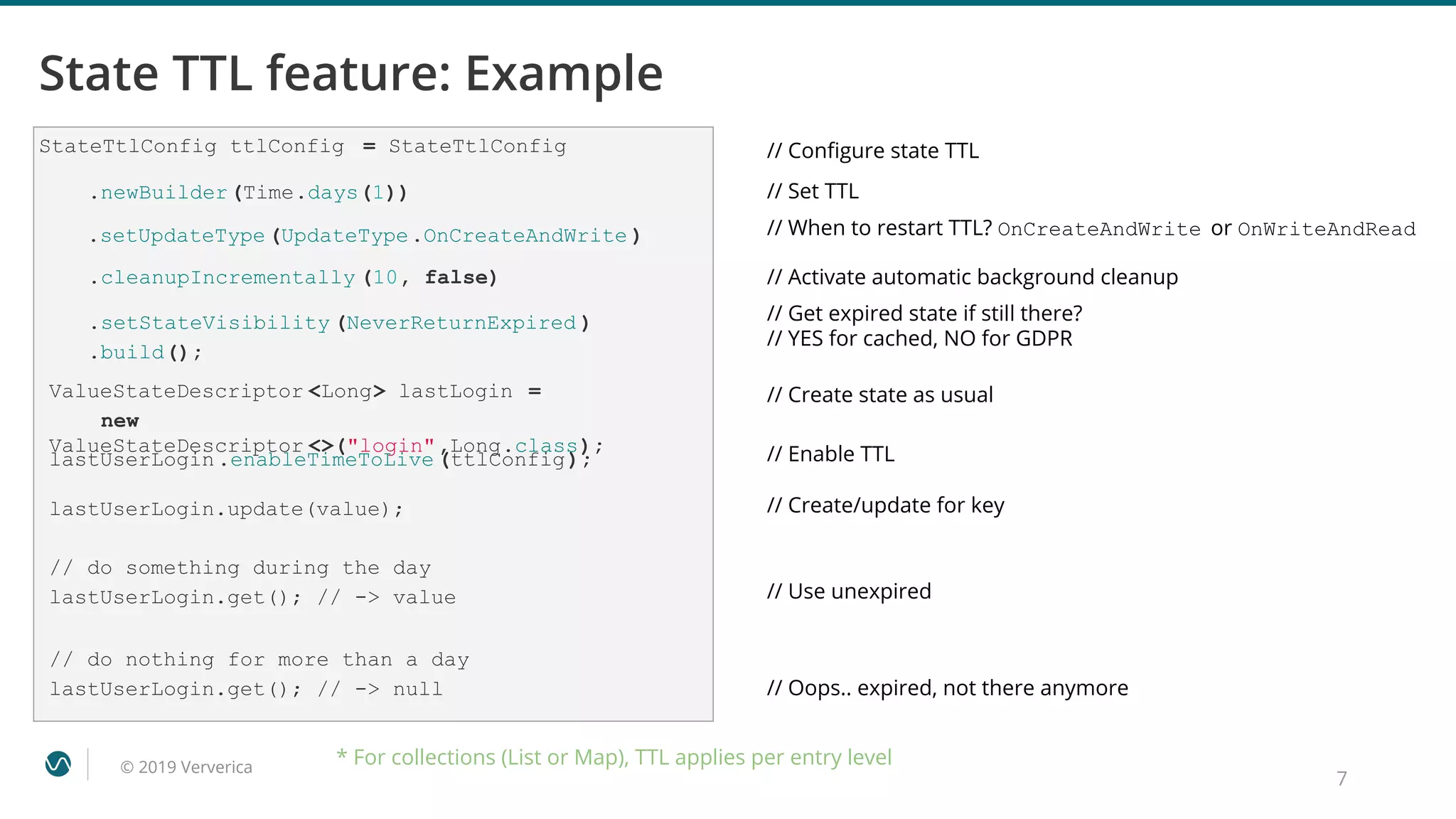 © 2019 Ververica
StateTtlConfig ttlConfig = StateTtlConfig
7
State TTL feature: Example
// Conﬁgure state TTL
// Set TTL
// When to restart TTL? OnCreateAndWrite or OnWriteAndRead
// Get expired state if still there?
// YES for cached, NO for GDPR
// Create state as usual
.newBuilder(Time.days(1))
.setUpdateType(UpdateType.OnCreateAndWrite )
.setStateVisibility (NeverReturnExpired )
.build();
ValueStateDescriptor <Long> lastLogin =
new
ValueStateDescriptor <>("login",Long.class); // Enable TTL
// Use unexpired
// Oops.. expired, not there anymore
lastUserLogin.enableTimeToLive (ttlConfig);
lastUserLogin.update(value); // Create/update for key
// do something during the day
lastUserLogin.get(); // -> value
// do nothing for more than a day
lastUserLogin.get(); // -> null
* For collections (List or Map), TTL applies per entry level
.cleanupIncrementally (10, false) // Activate automatic background cleanup
 
