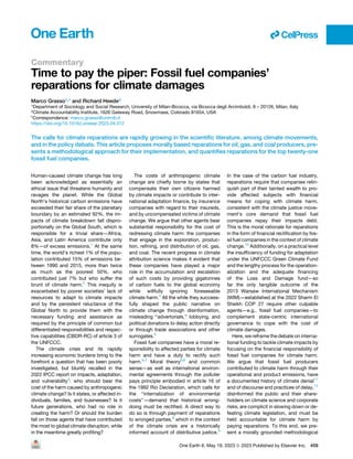 Commentary
Time to pay the piper: Fossil fuel companies’
reparations for climate damages
Marco Grasso1,* and Richard Heede2
1Department of Sociology and Social Research, University of Milan-Bicocca, via Bicocca degli Arcimboldi, 8 – 20126, Milan, Italy
2Climate Accountability Institute, 1626 Gateway Road, Snowmass, Colorado 81654, USA
*Correspondence: marco.grasso@unimib.it
https://doi.org/10.1016/j.oneear.2023.04.012
The calls for climate reparations are rapidly growing in the scientific literature, among climate movements,
and in the policy debate. This article proposes morally based reparations for oil, gas, and coal producers, pre-
sents a methodological approach for their implementation, and quantifies reparations for the top twenty-one
fossil fuel companies.
Human-caused climate change has long
been acknowledged as essentially an
ethical issue that threatens humanity and
ravages the planet. While the Global
North’s historical carbon emissions have
exceeded their fair share of the planetary
boundary by an estimated 92%, the im-
pacts of climate breakdown fall dispro-
portionally on the Global South, which is
responsible for a trivial share—Africa,
Asia, and Latin America contribute only
8%—of excess emissions.1
At the same
time, the world’s richest 1% of the popu-
lation contributed 15% of emissions be-
tween 1990 and 2015, more than twice
as much as the poorest 50%, who
contributed just 7% but who suffer the
brunt of climate harm.2
This inequity is
exacerbated by poorer societies’ lack of
resources to adapt to climate impacts
and by the persistent reluctance of the
Global North to provide them with the
necessary funding and assistance as
required by the principle of common but
differentiated responsibilities and respec-
tive capabilities (CBDR-RC) of article 3 of
the UNFCCC.
The climate crisis and its rapidly
increasing economic burdens bring to the
forefront a question that has been poorly
investigated, but bluntly recalled in the
2022 IPCC report on impacts, adaptation,
and vulnerability3
: who should bear the
cost of the harm caused by anthropogenic
climate change? Is it states, or affected in-
dividuals, families, and businesses? Is it
future generations, who had no role in
creating the harm? Or should the burden
fall on those agents that have contributed
the most to global climate disruption, while
in the meantime greatly profiting?
The costs of anthropogenic climate
change are chiefly borne by states that
compensate their own citizens harmed
by climate impacts or contribute to inter-
national adaptation finance, by insurance
companies with regard to their insureds,
and by uncompensated victims of climate
change. We argue that other agents bear
substantial responsibility for the cost of
redressing climate harm: the companies
that engage in the exploration, produc-
tion, refining, and distribution of oil, gas,
and coal. The recent progress in climate
attribution science makes it evident that
these companies have played a major
role in the accumulation and escalation
of such costs by providing gigatonnes
of carbon fuels to the global economy
while willfully ignoring foreseeable
climate harm.4
All the while they success-
fully shaped the public narrative on
climate change through disinformation,
misleading ‘‘advertorials,’’ lobbying, and
political donations to delay action directly
or through trade associations and other
surrogates.5
Fossil fuel companies have a moral re-
sponsibility to affected parties for climate
harm and have a duty to rectify such
harm.6,7
Moral theory6,8
and common
sense—as well as international environ-
mental agreements through the polluter
pays principle embodied in article 16 of
the 1992 Rio Declaration, which calls for
the ‘‘internalization of environmental
costs’’—demand that historical wrong-
doing must be rectified. A direct way to
do so is through payment of reparations
to wronged parties,8
which in the context
of the climate crisis are a historically
informed account of distributive justice.9
In the case of the carbon fuel industry,
reparations require that companies relin-
quish part of their tainted wealth to pro-
vide affected subjects with financial
means for coping with climate harm,
consistent with the climate justice move-
ment’s core demand that fossil fuel
companies repay their impacts debt.
This is the moral rationale for reparations
in the form of financial rectification by fos-
sil fuel companies in the context of climate
change.10
Additionally, on a practical level
the insufficiency of funding for adaptation
under the UNFCCC Green Climate Fund
and the lengthy process for the operation-
alization and the adequate financing
of the Loss and Damage fund—so
far the only tangible outcome of the
2013 Warsaw International Mechanism
(WIM)—established at the 2022 Sharm El
Sheikh COP 27 require other culpable
agents—e.g., fossil fuel companies—to
complement state-centric international
governance to cope with the cost of
climate damages.
Here, we reframe the debate on interna-
tional funding to tackle climate impacts by
focusing on the financial responsibility of
fossil fuel companies for climate harm.
We argue that fossil fuel producers
contributed to climate harm through their
operational and product emissions, have
a documented history of climate denial11
and of discourse and practices of delay,12
disinformed the public and their share-
holders on climate science and corporate
risks, are complicit in slowing down or de-
feating climate legislation, and must be
held accountable for climate harm by
paying reparations. To this end, we pre-
sent a morally grounded methodological
ll
One Earth 6, May 19, 2023 ª 2023 Published by Elsevier Inc. 459
 