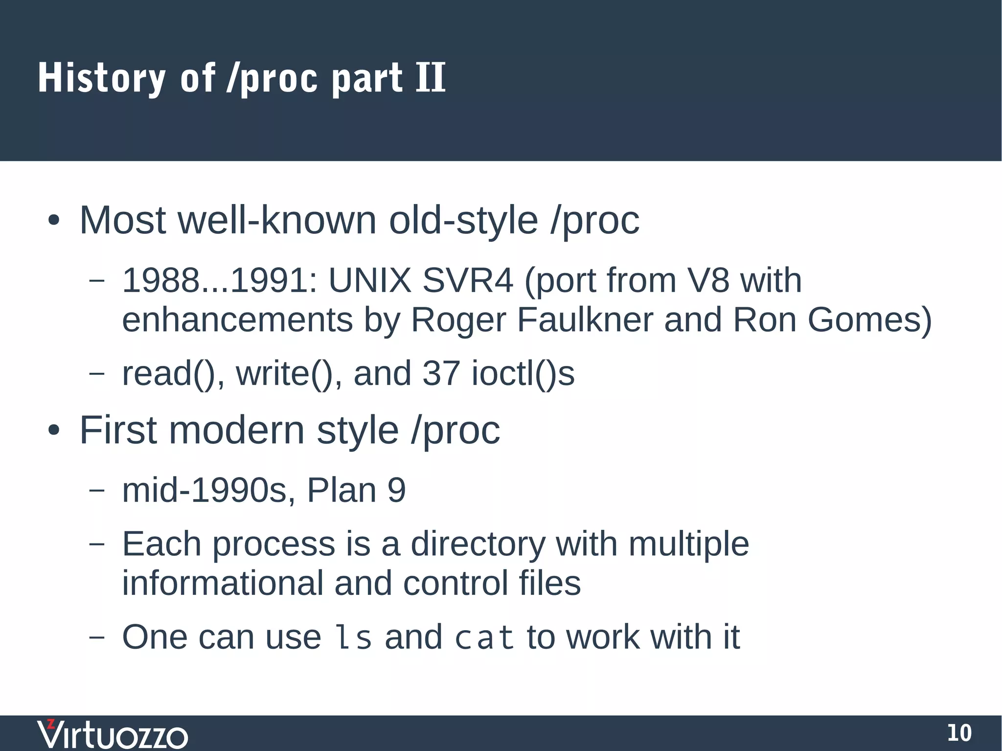 10
History of /proc part II
● Most well-known old-style /proc
– 1988...1991: UNIX SVR4 (port from V8 with
enhancements by Roger Faulkner and Ron Gomes)
– read(), write(), and 37 ioctl()s
● First modern style /proc
– mid-1990s, Plan 9
– Each process is a directory with multiple
informational and control files
– One can use ls and cat to work with it
 