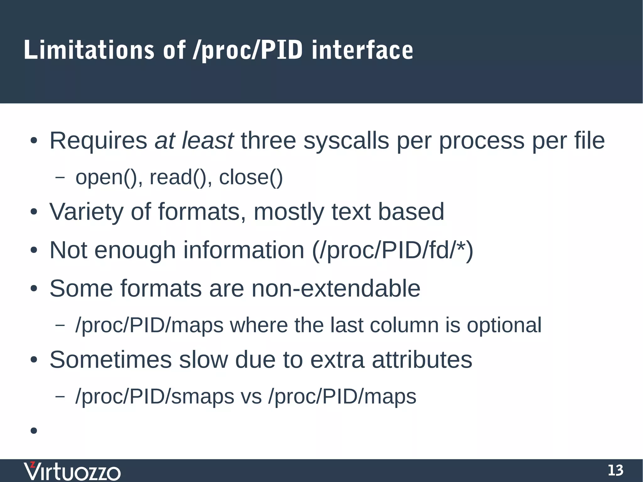 13
Limitations of /proc/PID interface
● Requires at least three syscalls per process per file
– open(), read(), close()
● Variety of formats, mostly text based
● Not enough information (/proc/PID/fd/*)
● Some formats are non-extendable
– /proc/PID/maps where the last column is optional
● Sometimes slow due to extra attributes
– /proc/PID/smaps vs /proc/PID/maps
●
 