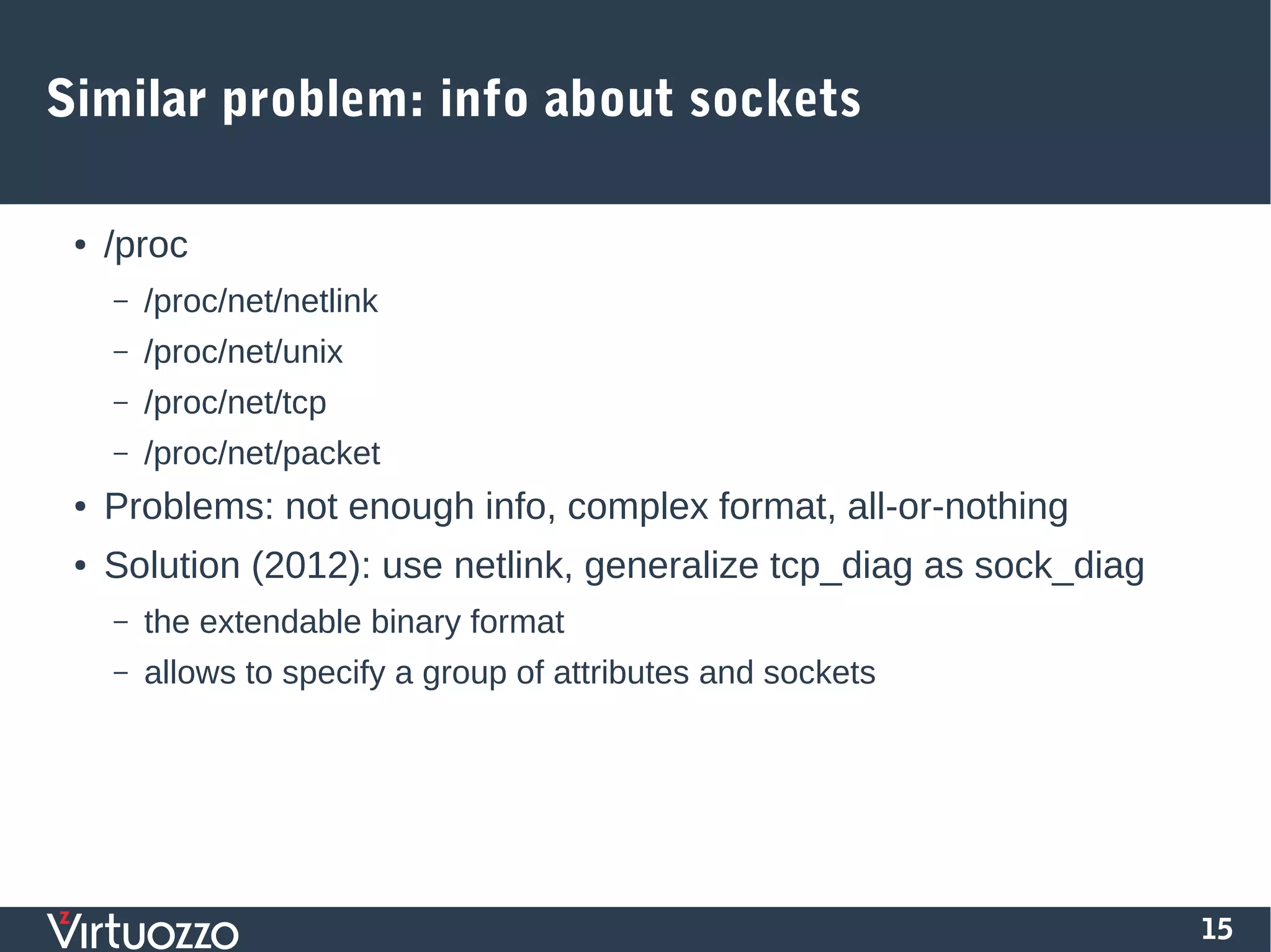 15
Similar problem: info about sockets
● /proc
– /proc/net/netlink
– /proc/net/unix
– /proc/net/tcp
– /proc/net/packet
● Problems: not enough info, complex format, all-or-nothing
● Solution (2012): use netlink, generalize tcp_diag as sock_diag
– the extendable binary format
– allows to specify a group of attributes and sockets
 