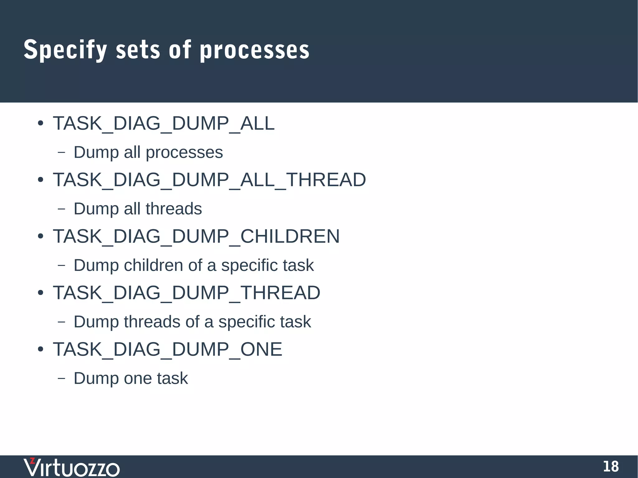 18
Specify sets of processes
● TASK_DIAG_DUMP_ALL
– Dump all processes
● TASK_DIAG_DUMP_ALL_THREAD
– Dump all threads
● TASK_DIAG_DUMP_CHILDREN
– Dump children of a specific task
● TASK_DIAG_DUMP_THREAD
– Dump threads of a specific task
● TASK_DIAG_DUMP_ONE
– Dump one task
 