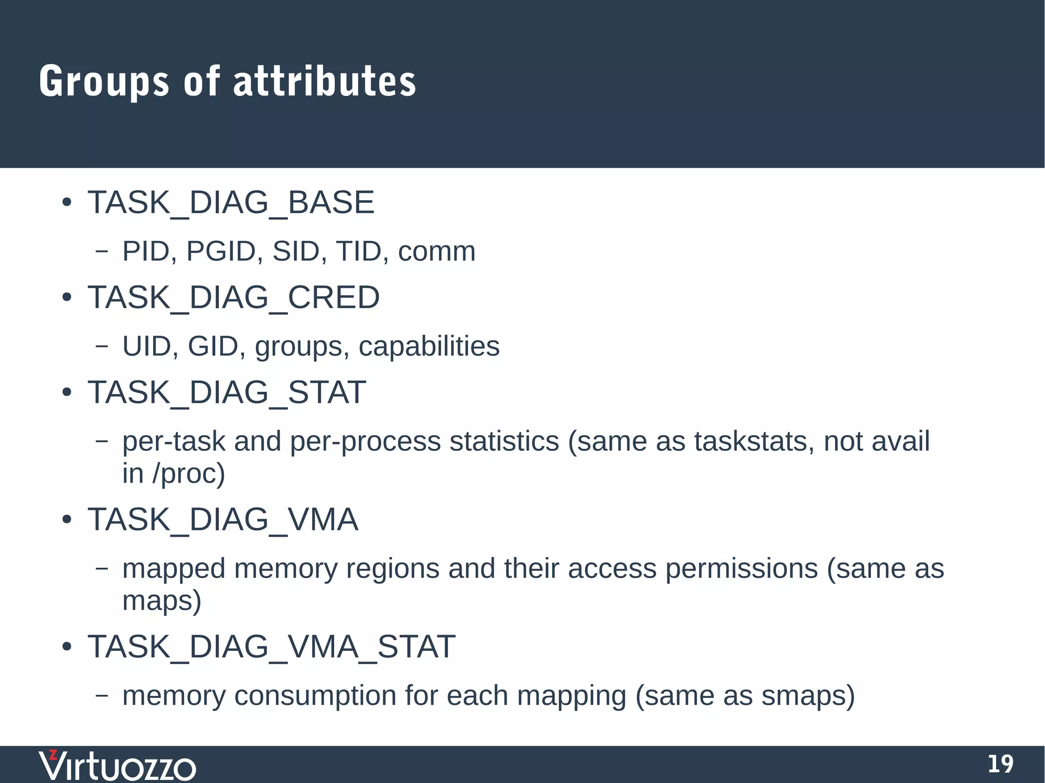 19
Groups of attributes
● TASK_DIAG_BASE
– PID, PGID, SID, TID, comm
● TASK_DIAG_CRED
– UID, GID, groups, capabilities
● TASK_DIAG_STAT
– per-task and per-process statistics (same as taskstats, not avail
in /proc)
● TASK_DIAG_VMA
– mapped memory regions and their access permissions (same as
maps)
● TASK_DIAG_VMA_STAT
– memory consumption for each mapping (same as smaps)
 