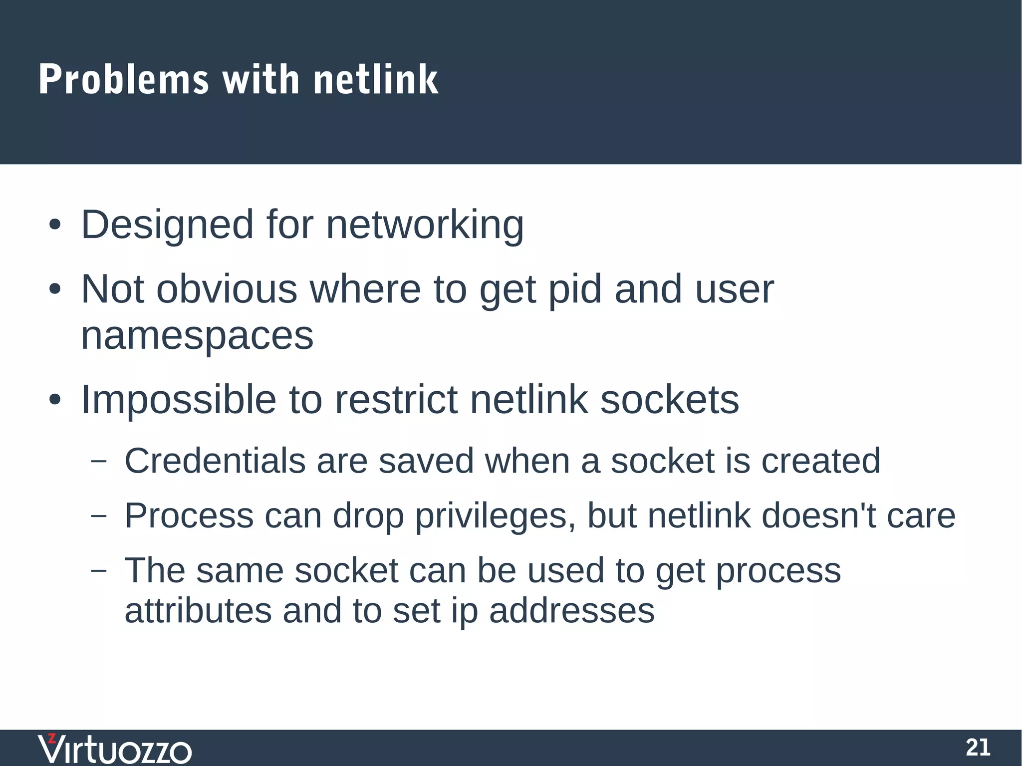 21
Problems with netlink
● Designed for networking
● Not obvious where to get pid and user
namespaces
● Impossible to restrict netlink sockets
– Credentials are saved when a socket is created
– Process can drop privileges, but netlink doesn't care
– The same socket can be used to get process
attributes and to set ip addresses
 
