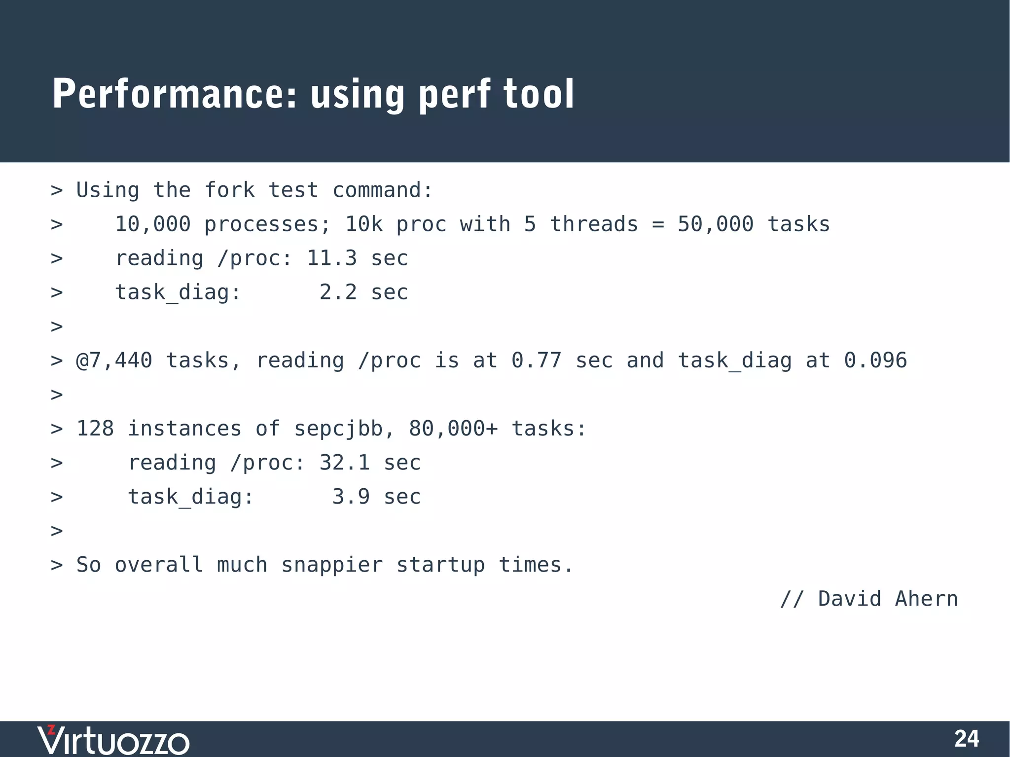24
Performance: using perf tool
> Using the fork test command:
> 10,000 processes; 10k proc with 5 threads = 50,000 tasks
> reading /proc: 11.3 sec
> task_diag: 2.2 sec
>
> @7,440 tasks, reading /proc is at 0.77 sec and task_diag at 0.096
>
> 128 instances of sepcjbb, 80,000+ tasks:
> reading /proc: 32.1 sec
> task_diag: 3.9 sec
>
> So overall much snappier startup times.
// David Ahern
 
