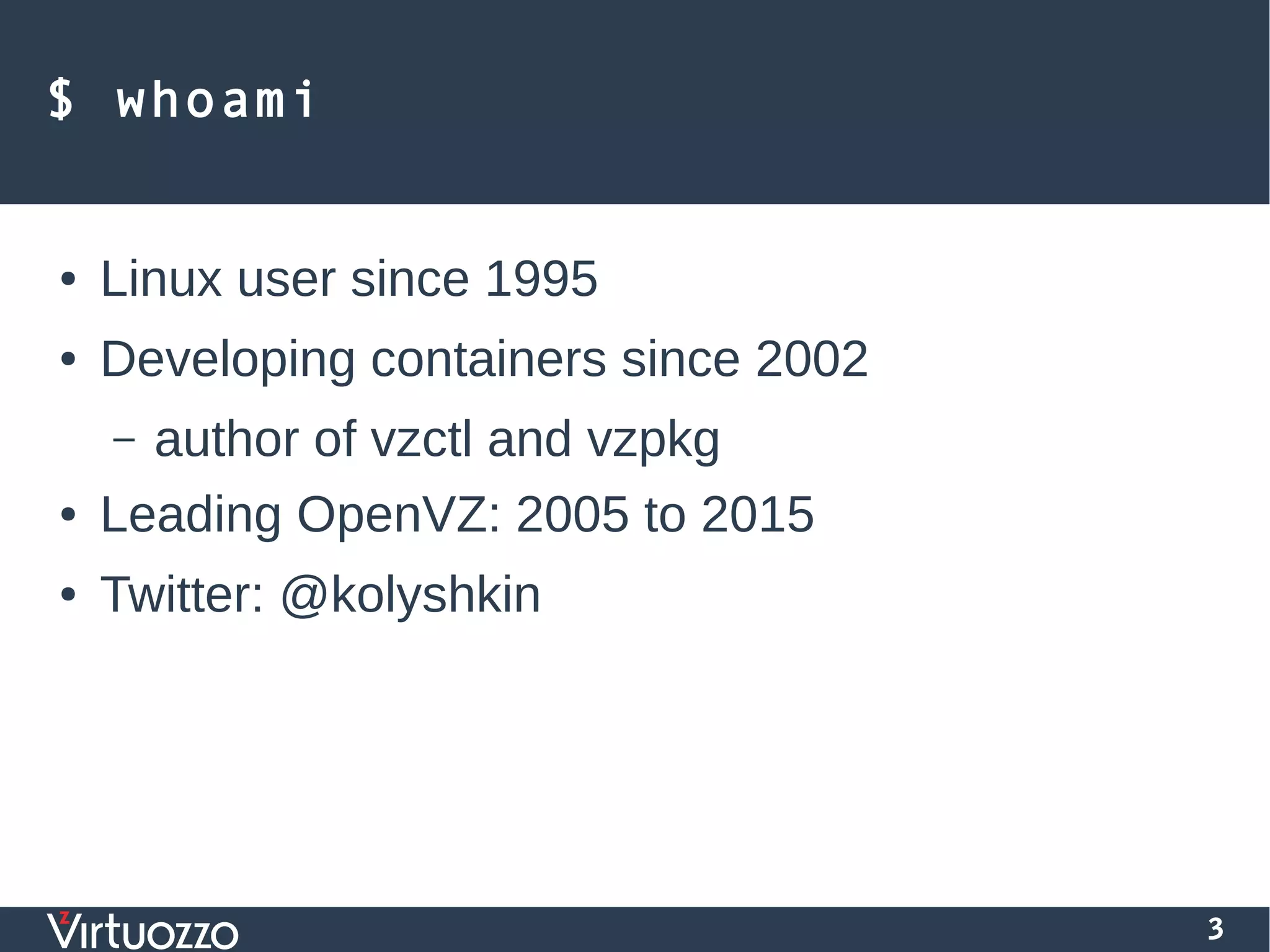 3
$ whoami
● Linux user since 1995
● Developing containers since 2002
– author of vzctl and vzpkg
● Leading OpenVZ: 2005 to 2015
● Twitter: @kolyshkin
 