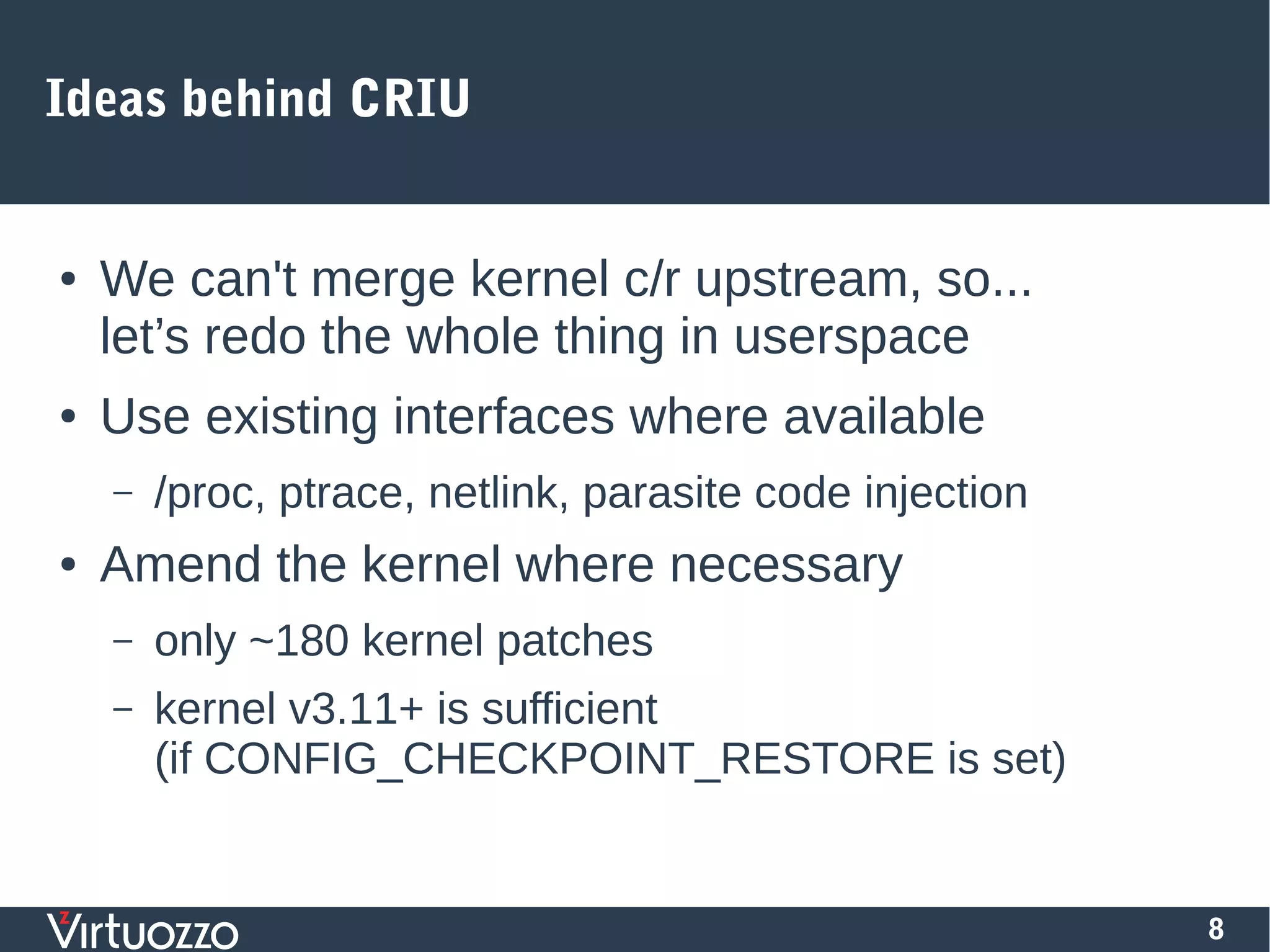 8
Ideas behind CRIU
● We can't merge kernel c/r upstream, so...
let’s redo the whole thing in userspace
● Use existing interfaces where available
– /proc, ptrace, netlink, parasite code injection
● Amend the kernel where necessary
– only ~180 kernel patches
– kernel v3.11+ is sufficient
(if CONFIG_CHECKPOINT_RESTORE is set)
 
