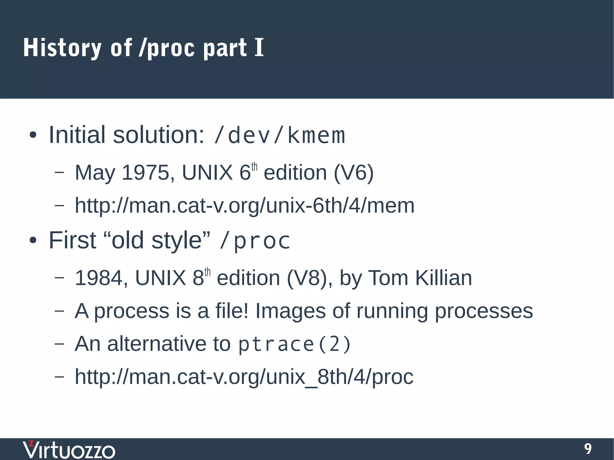 9
History of /proc part I
● Initial solution: /dev/kmem
– May 1975, UNIX 6th
edition (V6)
– http://man.cat-v.org/unix-6th/4/mem
● First “old style” /proc
– 1984, UNIX 8th
edition (V8), by Tom Killian
– A process is a file! Images of running processes
– An alternative to ptrace(2)
– http://man.cat-v.org/unix_8th/4/proc
 
