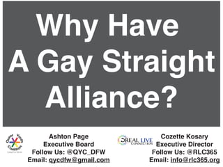 Why Have
A Gay Straight
Alliance?
Ashton Page
Executive Board
Follow Us: @QYC_DFW
Email: qycdfw@gmail.com
Cozette Kosary
Executive Director
Follow Us: @RLC365
Email: info@rlc365.org
 