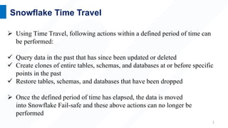 1
Snowflake Time Travel
 Using Time Travel, following actions within a defined period of time can
be performed:
 Query data in the past that has since been updated or deleted
 Create clones of entire tables, schemas, and databases at or before specific
points in the past
 Restore tables, schemas, and databases that have been dropped
 Once the defined period of time has elapsed, the data is moved
into Snowflake Fail-safe and these above actions can no longer be
performed
 