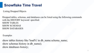 7
Snowflake Time Travel
show tables history like 'load%' in db_name.schema_name;
show schemas history in db_name);
show databases history;
Dropped tables, schemas, and databases can be listed using the following commands
with the HISTORY keyword specified:
SHOW TABLES
SHOW SCHEMAS
SHOW DATABASES
Listing Dropped Objects
Examples
 
