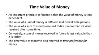 Time Value of Money
• An important principle in finance is that the value of money is time
dependent.
• The value of a unit of money is different in different time periods.
• The value of a sum of money received today is more than its value
received after some time.
• Conversely, a sum of money received in future is less valuable than
it is today.
• The time value of money is also referred as time preference for
money.
 