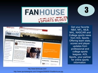 3 Get your favorite NBA, NFL, MLB, NHL, NASCAR and College sports news from AOL Sports. Offering team stats, scores and player updates from professional and college sports leagues. AOL Sports, your partner for online sports information  http://www.sportsdesigner.com/1/images/2008/05/15/aolfanhouse.jpg http://www.fanhouse.com/ 