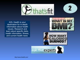 2 http://www.thatsfit.com/ AOL Health is your destination for in-depth information about health issues. Research and learn about specific diets, health information, fitness, and current health news   