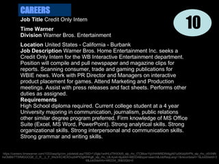 Job Title  Credit Only Intern Time Warner  Division  Warner Bros. Entertainment Location  United States - California - Burbank Job Description  Warner Bros. Home Entertainment Inc. seeks a Credit Only Intern for the WB Interactive Entertainment department. Position will compile and pull newspaper and magazine clips for reports. Scanning consumer, trade and gaming publications for WBIE news. Work with PR Director and Managers on interactive product placement for games. Attend Marketing and Production meetings. Assist with press releases and fact sheets. Performs other duties as assigned. Requirements High School diploma required. Current college student at a 4 year University majoring in communication, journalism, public relations other similar degree program preferred. Firm knowledge of MS Office Suite (Excel, MS Word, PowerPoint). Strong analytical skills. Strong organizational skills. Strong interpersonal and communication skills. Strong grammar and writing skills. CAREERS 10 https://careers.timewarner.com/1033/asp/tg/cim_jobdetail.asp?SID=^J0glp1wdHLdTlHXXd5_slp_rhc_tTCMoxrYgVHrhM9DtN4jgA61p5KdqWrPN_slp_rhc_c6VihlNhsObB6rTTWMGGCQE_C_R__L_F_We3rXC4EXOvp54PIOgMHKgK_slp_rhc_UlL4ysk=&jobId=480334&type=search&JobReqLang=1&recordstart=1&JobSiteId=36&JobSiteInfo=480334_36&GQId=0 