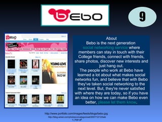 9 9 http://www.portfolio.com/images/feeds/blogs/bebo.jpg http://blog.wired.com/photos/uncategorized/2007/12/12/bebo_logo.gif About Bebo is the next generation  social networking service  where members can stay in touch with their College friends, connect with friends, share photos, discover new interests and just hang out. The people who work at Bebo have learned a lot about what makes social networks fun, and believe that with Bebo they've taken social networking to the next level. But, they're never satisfied with where they are today, so if you have an idea on how we can make Bebo even better,  please let them know . 
