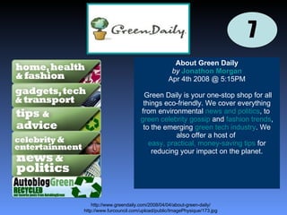 7 http://www.furcouncil.com/upload/public/ImagePhysique/173.jpg About Green Daily by   Jonathon Morgan Apr 4th 2008 @ 5:15PM Green Daily is your one-stop shop for all things eco-friendly. We cover everything from environmental  news and politics , to  green celebrity gossip  and  fashion trends , to the emerging  green tech industry . We also offer a host of  easy, practical, money-saving tips  for reducing your impact on the planet.   http://www.greendaily.com/2008/04/04/about-green-daily/ 