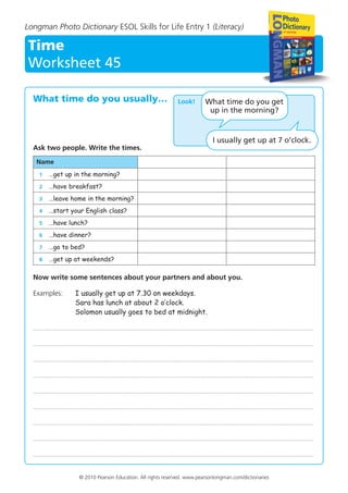 Longman Photo Dictionary ESOL Skills for Life Entry 1 (Literacy)
Time
Worksheet 45
© 2010 Pearson Education. All rights reserved. www.pearsonlongman.com/dictionaries
What time do you usually…
Ask two people. Write the times.
Name
	 1	 …get up in the morning?
	 2	 …have breakfast?
	 3	 …leave home in the morning?
	 4	 …start your English class?
	 5	 …have lunch?
	 6	 …have dinner?
	 7	 …go to bed?
	 8	 …get up at weekends?
Now write some sentences about your partners and about you.
Examples: 	I usually get up at 7.30 on weekdays.
Sara has lunch at about 2 o’clock.
Solomon usually goes to bed at midnight.
......................................................................................................................................................................................................
......................................................................................................................................................................................................
......................................................................................................................................................................................................
......................................................................................................................................................................................................
......................................................................................................................................................................................................
......................................................................................................................................................................................................
......................................................................................................................................................................................................
......................................................................................................................................................................................................
......................................................................................................................................................................................................
Look! What time do you get
up in the morning?
I usually get up at 7 o’clock.
 
