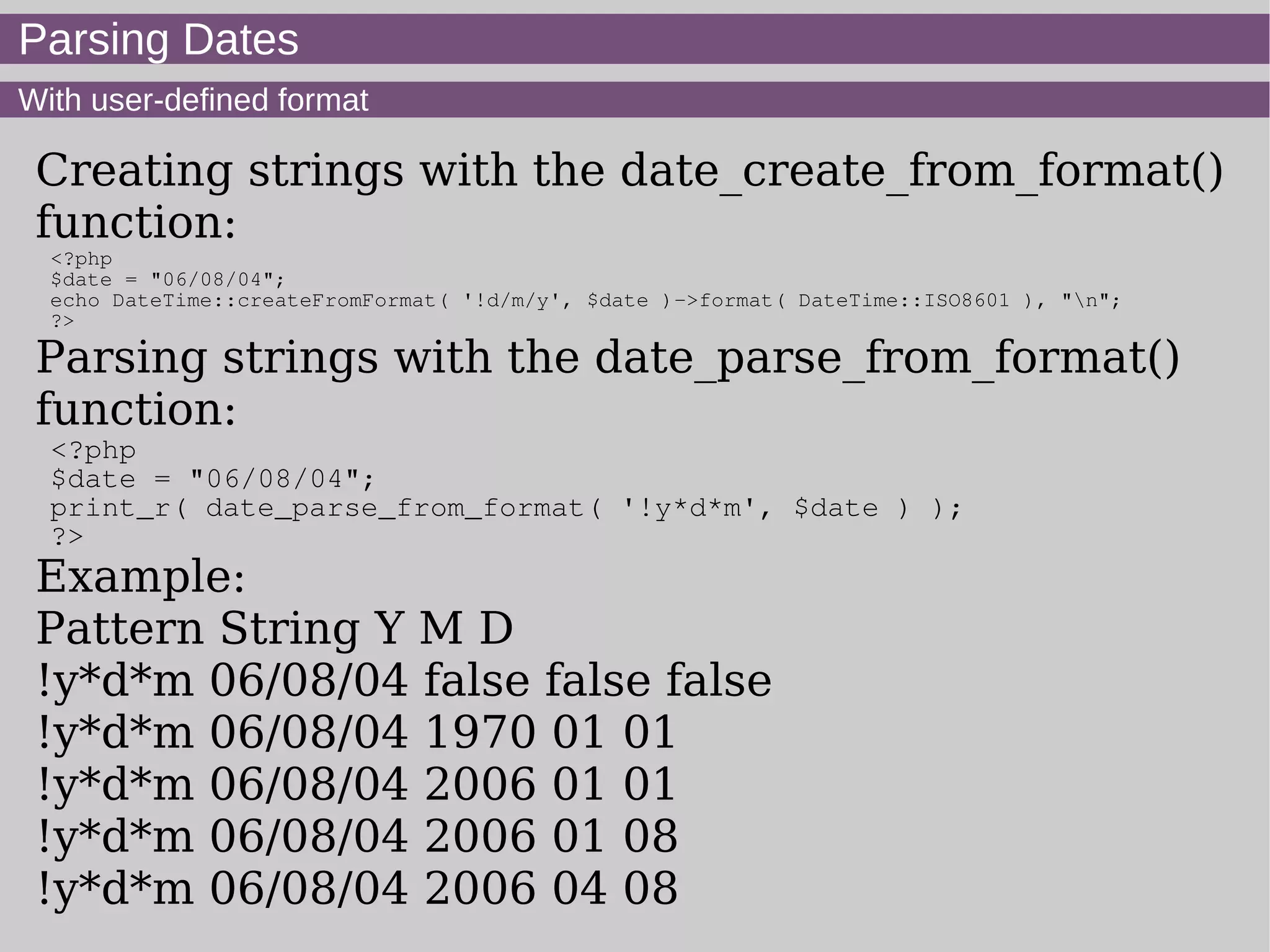 Parsing Dates
With user-defined format
Creating strings with the date_create_from_format()
function:
<?php
$date = "06/08/04";
echo DateTime::createFromFormat( '!d/m/y', $date )->format( DateTime::ISO8601 ), "n";
?>
Parsing strings with the date_parse_from_format()
function:
<?php
$date = "06/08/04";
print_r( date_parse_from_format( '!y*d*m', $date ) );
?>
Example:
Pattern String Y M D
!y*d*m 06/08/04 false false false
!y*d*m 06/08/04 1970 01 01
!y*d*m 06/08/04 2006 01 01
!y*d*m 06/08/04 2006 01 08
!y*d*m 06/08/04 2006 04 08
 